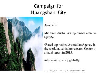 Campaign for
Huangshan City
Ruixue Li
McCann: Australia’s top ranked creative
agency.
•Rated top ranked Australian Agency in
the world advertising research Centre‘s
annual report in 2015.
•6th ranked agency globally.
source：http://baike.baidu.com/album/2312/5837055，2015
 