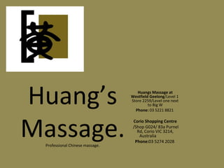 Huang’s Massage. Professional Chinese massage. Huangs Massage at Westfield Geelong /Level 1  Store   2259/Level one next to Big W Phone:  03 5221 8821  Corio Shopping Centre /Shop G024/ 83a Purnel Rd,   Corio VIC 3214, Australia  Phone: 03 5274 2028  