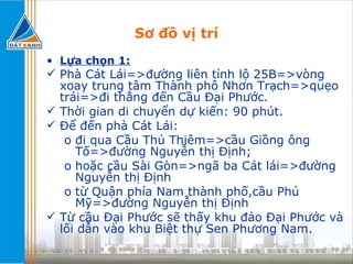 Sơ đồ vị trí Lựa chọn 1:   Phà Cát Lái=>đường liên tỉnh lộ 25B=>vòng xoay trung tâm Thành phô Nhơn Trạch=>quẹo trái=>đi thẳng đến Cầu Đại Phước. Thời gian di chuyển dự kiến: 90 phút. Để đến phà Cát Lái: đi qua Cầu Thủ Thiêm=>cầu Giồng ông Tố=>đường Nguyễn thị Định;  hoặc cầu Sài Gòn=>ngã ba Cát lái=>đường Nguyễn thị Định từ Quận phía Nam thành phố,cầu Phú Mỹ=>đường Nguyễn thị Định  Từ cầu Đại Phước sẽ thấy khu đảo Đại Phước và lối dẫn vào khu Biệt thự Sen Phương Nam. 
