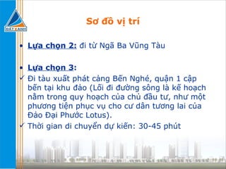 Sơ đồ vị trí Lựa chọn 2:  đi từ Ngã Ba Vũng Tàu Lựa chọn 3 :   Đi tàu xuất phát cảng Bến Nghé, quận 1 cập bến tại khu đảo (Lối đi đường sông là kế hoạch nằm trong quy hoạch của chủ đầu tư, như một phương tiện phục vụ cho cư dân tương lai của Đảo Đại Phước Lotus).  Thời gian di chuyển dự kiến: 30-45 phút 