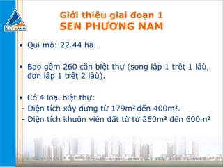 Giới thiệu giai đoạn 1 SEN PHƯƠNG NAM Qui mô: 22.44 ha. Bao gồm 260 căn biệt thự (song lập 1 trệt 1 lầu, đơn lập 1 trệt 2 lầu). Có 4 loại biệt thự: - Diện tích xây dựng từ 179m 2   đến 400m 2 . - Diện tích khuôn viên đất từ từ 250m 2  đến 600m 2 