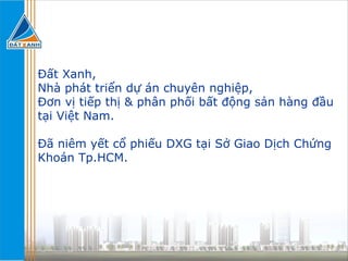 Đất Xanh, Nhà phát triển dự án chuyên nghiệp, Đơn vị tiếp thị & phân phối bất động sản hàng đầu tại Việt Nam. Đã niêm yết cổ phiếu DXG tại Sở Giao Dịch Chứng Khoán Tp.HCM. 