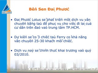 Bến Sen Đại Phước Đại Phước Lotus sẽ phát triển một dịch vụ vận chuyển bằng tàu để phục vụ cho việc đi lại của cư dân trên đảo vào trung tâm TP.HCM.  Dự kiến sẽ có 3 chiếc tàu Ferry có khả năng vận chuyển 25-30 khách mỗi chiếc.  Dịch vụ này sẽ chính thức khai trương vào quý 03/2010. 