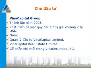 Chủ đầu tư VinaCapital Group  Thành lập năm 2003. Phát triển từ một quỹ đầu tư trị giá khoảng 2 tỷ USD. Gồm:  Quản lý đầu tư VinaCapital Limited. VinaCapital Real Estate Limited. Cổ phần chi phối trong VinaSecurities JSC. 