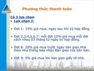 Phương thức thanh toán Có 3 lựa chọn : Lựa chọn 1: + Đợt 1: 15% giá mua, ngay sau khi ký hợp đồng. + Đợt 2,3,4,5,6,7: mỗi đợt 10% giá mua mỗi đợt cách nhau 03 tháng từ ngày ký hợp đồng. + Đợt 8: 20% giá mua trước ngày bàn giao nhà theo như thông báo nhận Bàn giao của bên bán. + Đợt 9: 5% giá mua khi bàn giao giấy tờ nhà. 