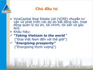 Chủ đầu tư VinaCapital Real Estate Ltd (VCRE)  chuyên  tư vấn và phát triển các dự án bất động sản, hoạt động quản lý dự án, tài chính, tài sản và gây quỹ. Khẩu hiệu: “ Taking Vietnam to the world  “ (“Đưa Việt Nam đến với thế giới“) “ Energising prosperity” ("Energising thịnh vượng") 