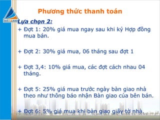 Phương thức thanh toán Lựa chọn 2: + Đợt 1: 20% giá mua ngay sau khi ký Hợp đồng mua bán. + Đợt 2: 30% giá mua, 06 tháng sau đợt 1 + Đợt 3,4: 10% giá mua, các đợt cách nhau 04 tháng. + Đợt 5: 25% giá mua trước ngày bàn giao nhà theo như thông báo nhận Bàn giao của bên bán. + Đợt 6: 5% giá mua khi bàn giao giấy tờ nhà. 