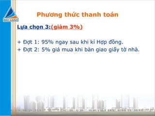 Phương thức thanh toán Lựa chọn 3: (giảm 3%) + Đợt 1: 95% ngay sau khi kí Hợp đồng. + Đợt 2: 5% giá mua khi bàn giao giấy tờ nhà. 
