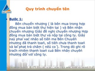 Quy trình chuyển tên Bước 1:   Bên chuyển nhượng ( là bên mua trong hợp đồng mua bán biệt thự hiện tại ) và Bên nhận chuyển nhượng Giấy đề nghị chuyển nhượng Hợp đồng mua bán biệt thự và nộp tại công ty. Giấy này phải xác nhận số tiền mà Bên Chuyển nhượng đã thanh toán, số tiền chưa thanh toán và lãi phạt trả chậm ( nếu có ). Trong đó ghi rõ trách nhiệm thanh toán của Bên nhận chuyển nhượng đối với công ty. 