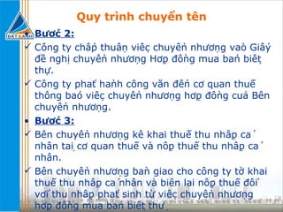 Quy trình chuyển tên Bước 2: Công ty chấp thuận việc chuyển nhượng vào Giấy đề nghị chuyển nhượng Hợp đồng mua bán biệt thự. Công ty phát hành công văn đến cơ quan thuế thông báo việc chuyển nhượng hợp đồng của Bên chuyển nhượng. Bước 3: Bên chuyển nhượng kê khai thuế thu nhập cá nhân tại cơ quan thuế và nộp thuế thu nhập cá nhân. Bên chuyển nhượng bàn giao cho công ty tờ khai thuế thu nhập cá nhân và biên lai nộp thuế đối với thu nhập phát sinh từ việc chuyển nhượng hợp đồng mua bán biệt thự 