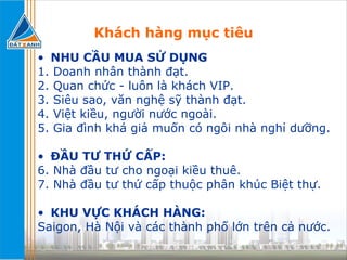 Khách hàng mục tiêu NHU CẦU MUA SỬ DỤNG 1. Doanh nhân thành đạt. 2. Quan chức - luôn là khách VIP. 3. Siêu sao, văn nghệ sỹ thành đạt. 4. Việt kiều, người nước ngoài. 5. Gia đình khá giả muốn có ngôi nhà nghỉ dưỡng. ĐẦU TƯ THỨ CẤP: 6. Nhà đầu tư cho ngoại kiều thuê. 7. Nhà đầu tư thứ cấp thuộc phân khúc Biệt thự. KHU VỰC KHÁCH HÀNG:  Saigon, Hà Nội và các thành phố lớn trên cả nước. 