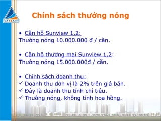 Chính sách thưởng nóng Căn hộ Sunview 1,2: Thưởng nóng 10.000.000 đ / căn. Căn hộ thương mại Sunview 1,2 : Thưởng nóng 15.000.000đ / căn.  Chính sách doanh thu:   Doanh thu đơn vị là 2% trên giá bán. Đây là doanh thu tính chỉ tiêu. Thưởng nóng, không tính hoa hồng. 