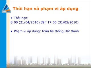 Thời hạn và phạm vi áp dụng Thời hạn:  8:00 (21/04/2010) đến 17:00 (31/05/2010). Phạm vi áp dụng: toàn hệ thống Đất Xanh  