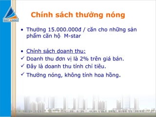 Chính sách thưởng nóng Thưởng 15.000.000đ / căn cho những sản phẩm căn hộ  M-star  Chính sách doanh thu:   Doanh thu đơn vị là 2% trên giá bán. Đây là doanh thu tính chỉ tiêu. Thưởng nóng, không tính hoa hồng . 