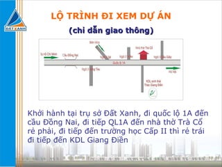 LỘ TRÌNH ĐI XEM DỰ ÁN (chỉ dẫn giao thông) Khởi hành tại trụ sở Đất Xanh, đi quốc lộ 1A đến cầu Đồng Nai, đi tiếp QL1A đến nhà thờ Trà Cổ rẻ phải, đi tiếp đến trường học Cấp II thì rẻ trái đi tiếp đến KDL Giang Điền 