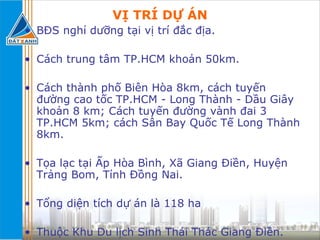 VỊ TRÍ DỰ ÁN BĐS nghỉ dưỡng tại vị trí đắc địa. Cách trung tâm TP.HCM khoản 50km. Cách thành phố Biên Hòa 8km, cách tuyến đường cao tốc TP.HCM - Long Thành - Dầu Giây khoản 8 km; Cách tuyến đường vành đai 3 TP.HCM 5km; cách Sân Bay Quốc Tế Long Thành 8km. Tọa lạc tại Ấp Hòa Bình, Xã Giang Điền, Huyện Trảng Bom, Tỉnh Đồng Nai. Tổng diện tích dự án là 118 ha Thuộc Khu Du lịch Sinh Thái Thác Giang Điền. 