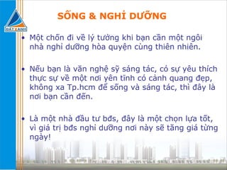 SỐNG & NGHỈ DƯỠNG   Một chốn đi về lý tưởng khi bạn cần một ngôi nhà nghỉ dưỡng hòa quyện cùng thiên nhiên. Nếu bạn là văn nghệ sỹ sáng tác, có sự yêu thích thực sự về một nơi yên tĩnh có cảnh quang đẹp, không xa Tp.hcm để sống và sáng tác, thì đây là nơi bạn cần đến. Là một nhà đầu tư bđs, đây là một chọn lựa tốt, vì giá trị bđs nghỉ dưỡng nơi này sẽ tăng giá từng ngày! 