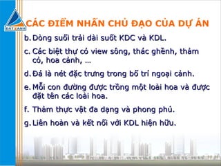 CÁC ĐIỂM NHẤN CHỦ ĐẠO CỦA DỰ ÁN Dòng suối trải dài suốt KDC và KDL. Các biệt thự có view sông, thác ghềnh, thảm cỏ, hoa cảnh, … Đá là nét đặc trưng trong bố trí ngoại cảnh. Mỗi con đường được trồng một loài hoa và được đặt tên các loài hoa. Thảm thực vật đa dạng và phong phú. Liên hoàn và kết nối với KDL hiện hữu. 