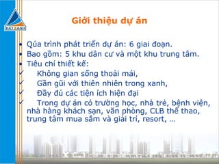 Giới thiệu dự án Qúa trình phát triển dự án: 6 giai đoạn. Bao gồm: 5 khu dân cư và một khu trung tâm. Tiêu chí thiết kế: Không gian sống thoải mái, Gần gũi với thiên nhiên trong xanh, Đầy đủ các tiện ích hiện đại  Trong dự án có trường học, nhà trẻ, bệnh viện, nhà hàng khách sạn, văn phòng, CLB thể thao, trung tâm mua sắm và giải trí, resort, … 