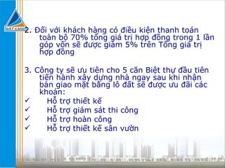 2.  Đối với khách hàng có điều kiện thanh toán toàn bộ 70% tổng giá trị hợp đồng trong 1 lần góp vốn sẽ được giảm 5% trên Tổng giá trị hợp đồng 3. Công ty sẽ ưu tiên cho 5 căn Biệt thự đầu tiên tiến hành xây dựng nhà ngay sau khi nhận bản giao mặt bằng lô đất sẽ được ưu đãi các khoản: Hỗ trợ thiết kế Hỗ trợ giám sát thi công Hỗ trợ hoàn công Hỗ trợ thiết kế sân vườn 