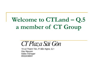 Welcome to CTLand – Q.5 a member of CT Group CT Plaza Sài Gòn 15 Lê Thánh Tôn, P. Bến Nghé, Q.1 Hau Nguyen Sales manager 0932438691 