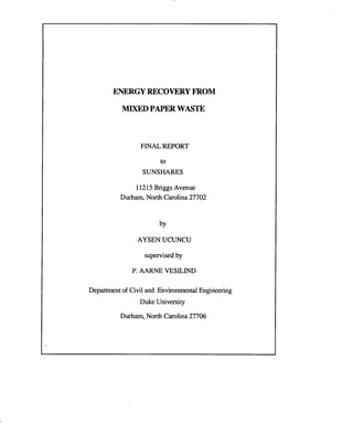 ENERGYRECOVERYFROM
MIXEDPAPERWASTE
FINAL REPORT
to
SUNSHARES
11215Briggs Avenue
Durham, North Carolina 27702
by
AYSEN UCUNCU
supervised by
P. AARNE VESILIND
Department of Civil and Environmental Engineering
Duke University
Durham, North Carolina 27706
 