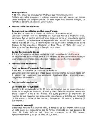 Tomayquichua
    A 18 Km. al sur de la ciudad de Huánuco (25 minutos en auto).
    Poblado de calles angostas y vistosos paisajes que aún conservan típicas
    casas antiguas con amplios patios. En este lugar vivió Micaela Villegas, La
    Perricholi, célebre amante del Virrey Amat.

•   Provincia de Dos de Mayo

    Complejo Arqueológico de Huánuco Pampa
    A 144 Km. al oeste de la ciudad de Huánuco (5 horas en auto).
    Conocido también con los nombres de Huánuco Marka o Huánuco Viejo,
    este lugar fue un centro administrativo inca, así como un importante centro
    de producción, especialmente de tejidos de alta calidad. Su construcción se
    habría iniciado en 1460 e interrumpido en 1539 como consecuencia de la
    llegada de los españoles. Destacan el Inca Wasi, el "Baño del Inca", el
    Palacio de las Tres Puertas y el Templo Inconcluso.

    Baños Termales de Conoc
    A 2 Km. al noroeste de la ciudad de la Unión, a orillas del río Vizcarra.
    Se recomienda estos baños para el tratamiento de afecciones reumáticas; el
    lugar dispone de instalaciones básicas rodeadas de un hermoso paisaje.

•   Provincia de Huamalíes

    Centros Arqueológicos de Tantamayo
    A 158 Km. al noroeste de la ciudad de Huánuco.
    Conjuntos arqueológicos pre incas cuyas construcciones cuentan hasta con
    5 pisos; se observan agrupaciones habitacionales, administrativas,
    religiosas y de defensa.

•   Provincia de Lauricocha

    Cordillera del Huayhuash
    Cordillera de aproximadamente 30 Km. de longitud que se encuentra en el
    límite de las regiones Huánuco, Ancash y Lima. Seis de sus picos tienen una
    altura superior a los 6 mil metros. Se suele practicar el andinismo en
    muchos de sus nevados; sus cimas más importantes y difíciles son Yerupajá
    (6 634 msnm.), Siula (6 344 msnm.), Sarapo (6 127 msnm.) y Rondoy (5
    879 msnm.).

    Nevado de Yerupajá
    El segundo nevado más alto del Perú, el Yerupajá (6 634 msnm.) constituye
    un reto para los escaladores por la forma empinada de sus paredes de
    hielo. El límite inferior del hielo se encuentra a 4 300 msnm.
    Aproximadamente y ocupa un área de 2,1 Km2.
 