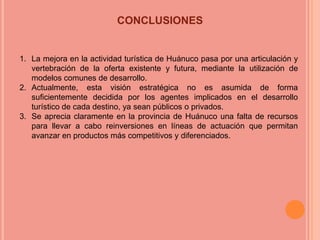 CONCLUSIONES


1. La mejora en la actividad turística de Huánuco pasa por una articulación y
   vertebración de la oferta existente y futura, mediante la utilización de
   modelos comunes de desarrollo.
2. Actualmente, esta visión estratégica no es asumida de forma
   suficientemente decidida por los agentes implicados en el desarrollo
   turístico de cada destino, ya sean públicos o privados.
3. Se aprecia claramente en la provincia de Huánuco una falta de recursos
   para llevar a cabo reinversiones en líneas de actuación que permitan
   avanzar en productos más competitivos y diferenciados.
 