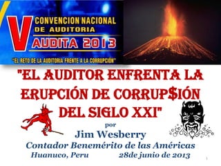 "El Auditor enfrenta la
Erupción de Corrup$ión
del Siglo XXI"
por
Jim Wesberry
Contador Benemérito de las Américas
Huanuco, Peru 28de junio de 2013 1
 