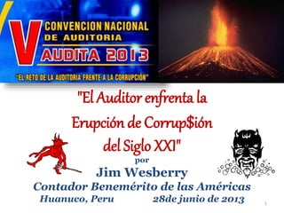 "El Auditor enfrenta la
Erupción de Corrup$ión
del Siglo XXI"
por
Jim Wesberry
Contador Benemérito de las Américas
Huanuco, Peru 28de junio de 2013 1
 