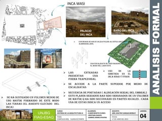 ANALISISFORMAL
UNJBG
FIAG-ESAQ
CURSO:
HISTORIA DE LA ARQUITECTURA III
ALUMNOS:
-ELMER BENITO FLORES
-CRISTIAN CHAVES
-GABRIEL MARCA RIVERA
DOCENTE:
ARQ. BEATRIZ VARGAS BERNUY
LAMINA:
04TEMA:
COMPLEJO ARQ. HUANUCO PAMPA
FECHA:
17 DE JUNIO DEL 2013
7.00
 Las entradas
presentan una
forma trapezoidal
INCA WASI
 Se accede a la parte superior por medio de
escalinatas
 Secuencia de portadas ( alineación serial del umbral)
 Esto planos seriados han sido originados de un volumen
de mayor q ha sido seccionado en partes iguales . Cada
una de estas indica un acceso
 se ha sustraído un volumen menor de
uno mayor formando de este modo
las tianas (El asiento elevado del
Inca)
BAÑO DEL INCAPALACIO
DEL INCA
 Uso de la
simetría en el
inca wasi y otros
1.00
3.00
2.00
 con muros de roca caliza pulida al estilo rectangular
almohadillado,
 una escalinata de tres gradas en
el muro del lado este
 