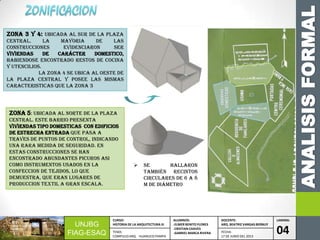 ANALISISFORMAL
UNJBG
FIAG-ESAQ
CURSO:
HISTORIA DE LA ARQUITECTURA III
ALUMNOS:
-ELMER BENITO FLORES
-CRISTIAN CHAVES
-GABRIEL MARCA RIVERA
DOCENTE:
ARQ. BEATRIZ VARGAS BERNUY
LAMINA:
04TEMA:
COMPLEJO ARQ. HUANUCO PAMPA
FECHA:
17 DE JUNIO DEL 2013
zona 3 Y 4: Ubicada AL SUR DE LA PLAZA
CENTRAL. LA MAYORIA DE LAS
CONSTRUCCIONES EVIDENCIARON SER
VIVIENDAS DE CARÁCTER DOMESTICO,
HABIENDOSE ENCONTRADO RESTOS DE COCINA
Y UTENCILIOS.
LA ZONA 4 SE UBICA AL OESTE DE
LA PLAZA CENTRAL Y POSEE LAS MISMAS
CARACTERISTICAS QUE LA ZONA 3
zona 5: UBICADA AL NORTE DE LA PLAZA
CENTRAL. ESTE BARRIO PRESENTA
VIVIENDAS TIPO DOMESTICAS CON EDIFICIOS
DE ESTRECHA ENTRADA QUE PASA A
TRAVES DE PUNTOS DE CONTROL, INDICANDO
UNA RARA MEDIDA DE SEGURIDAD. EN
ESTAS CONSTRUCCIONES SE HAN
ENCONTRADO ABUNDANTES PICUROS ASI
COMO INSTRUMENTOS USADOS EN LA
CONFECCION DE TEJIDOS, LO QUE
DEMUESTRA, QUE ERAN LUGARES DE
PRODUCCION TEXTIL A GRAN ESCALA.
 Se hallaron
también recintos
circulares de 6 a 8
m de diámetro
 