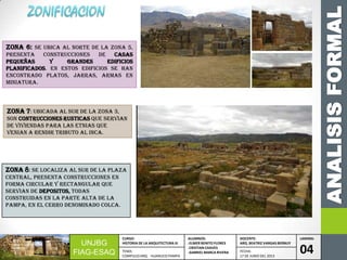 ANALISISFORMAL
UNJBG
FIAG-ESAQ
CURSO:
HISTORIA DE LA ARQUITECTURA III
ALUMNOS:
-ELMER BENITO FLORES
-CRISTIAN CHAVES
-GABRIEL MARCA RIVERA
DOCENTE:
ARQ. BEATRIZ VARGAS BERNUY
LAMINA:
04TEMA:
COMPLEJO ARQ. HUANUCO PAMPA
FECHA:
17 DE JUNIO DEL 2013
Zona 6: SE UBICA AL NORTE DE LA ZONA 5,
PRESENTA CONSTRUCCIONES DE CASAS
PEQUEÑAS Y GRANDES EDIFICIOS
PLANIFICADOS. EN ESTOS EDIFICIOS SE HAN
ENCONTRADO PLATOS, JARRAS, ARMAS EN
MINIATURA.
zona 7: UBICADA AL SUR DE LA ZONA 3,
SON CONTRUCCIONES RUSTICAS QUE SERVIAN
DE VIVIENDAS PARA LAS ETNIAS QUE
VENIAN A RENDIR TRIBUTO AL INCA.
zona 8: SE LOCALIZA AL SUR DE LA PLAZA
CENTRAL, PRESENTA CONSTRUCCIONES EN
FORMA CIRCULAR Y RECTANGULAR QUE
SERVIAN DE DEPOSITOS, TODAS
CONSTRUIDAS EN LA PARTE ALTA DE LA
PAMPA, EN EL CERRO DENOMINADO COLCA.
 