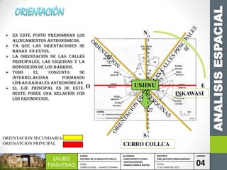 ANALISISESPACIAL
UNJBG
FIAG-ESAQ
CURSO:
HISTORIA DE LA ARQUITECTURA III
ALUMNOS:
-ELMER BENITO FLORES
-CRISTIAN CHAVES
-GABRIEL MARCA RIVERA
DOCENTE:
ARQ. BEATRIZ VARGAS BERNUY
LAMINA:
04TEMA:
COMPLEJO ARQ. HUANUCO PAMPA
FECHA:
17 DE JUNIO DEL 2013
 En este punto predominan los
alineamientos astronómicos.
 Ya que las orientaciones se
basan en estos.
 La orientación de las calles
principales, las esquinas y la
disposición de los barrios.
 Todo el conjunto se
interrelaciona formando
líneas radiales astronómicas
 El eje principal es de ESTE-
OESTE posee una relación con
los equinoccios.
N
E
S
O USHNU
O
R
I
E
N
T
A
C
I
O
N
D
E
L
A
S
E
N
T
R
A
D
A
S
INKAWASI
CERRO COLLCA
ORIENTACION SECUNDARIA
ORIENATCION PRINCIPAL
 
