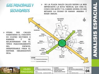ANALISISESPACIAL
UNJBG
FIAG-ESAQ
CURSO:
HISTORIA DE LA ARQUITECTURA III
ALUMNOS:
-ELMER BENITO FLORES
-CRISTIAN CHAVES
-GABRIEL MARCA RIVERA
DOCENTE:
ARQ. BEATRIZ VARGAS BERNUY
LAMINA:
04TEMA:
COMPLEJO ARQ. HUANUCO PAMPA
FECHA:
17 DE JUNIO DEL 2013
 Otras dos calles
subdividían el conjunto
en cuatro sectores o
barrios y se
relacionaban con el
típico fraccionamiento
del espacio,
indispensable para el
sistema organizativo
inca.
 De la plaza salen calles siendo la más
importante la ruta troncal que unía el
Cusco con Quito y el camino dividía en dos
mitades la ciudad en Hanan -arriba- y
Hurin -abajo.
 