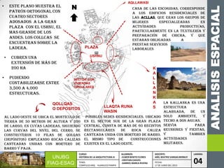 ANALISISESPACIAL
UNJBG
FIAG-ESAQ
CURSO:
HISTORIA DE LA ARQUITECTURA III
ALUMNOS:
-ELMER BENITO FLORES
-CRISTIAN CHAVES
-GABRIEL MARCA RIVERA
DOCENTE:
ARQ. BEATRIZ VARGAS BERNUY
LAMINA:
04TEMA:
COMPLEJO ARQ. HUANUCO PAMPA
FECHA:
17 DE JUNIO DEL 2013
• Este plano muestra el
patrón ortogonal con
cuatro sectores
adosados a la gran
plaza con el ushnu, el
mas grande de los
andes. Los collcas se
encuentran sobre la
ladera. PLAZA
USHNU
K
A
L
L
A
N
K
A
S
QOLLQAS
O DEPOSITOS
LA KALLANKA ES UNA
ESTRUCTURA
ALARGADA, DE UN
SOLO AMBIENTE, Y
TECHO A DOS AGUAS.
SERVIA PARA
REUNIONES Y FIESTAS,
Y TAMBIEN
ACTIVIDADES
MILITARES.
SECTOR CON
VIVIENDAS
CIRCULARES
AQLLAWASI
• cubren una
extensión de más de
200 ha
• pudiendo
contabilizarse entre
3,500 a 4,000
estructuras.
N
AL lado oeste se ubica el montículo de
tierra de 50 metros de altura y 200
de largo, en cuyas laderas, siguiendo
las curvas del nivel del cerro, se
construyeron 10 filas de qolqas
(depósitos) empleando rocas calizas
canteadas unidas con mortero de
barro y paja.
LLAQTA RUNA
WASIN
Posibles sedes residenciales. Ubicado
en el sector sur de la gran plaza
central, consta de más de 60 recintos
rectangulares de roca caliza
canteada unida con mortero de barro.
EL MISMO TIPO DE CONSTRUCCIONES
EXISTEN EN EL LADO OESTE.
Casa de las Escogidas, corresponde
a los edificios residenciales de
las acllas, que eran los grupos de
mujeres especializadas en
actividades productivas,
particularmente en la textilería y
preparación de chicha, y que
estaban obligadas a
prestar servicios
laborales
 
