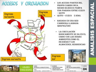 ANALISISESPACIAL
UNJBG
FIAG-ESAQ
CURSO:
HISTORIA DE LA ARQUITECTURA III
ALUMNOS:
-ELMER BENITO FLORES
-CRISTIAN CHAVES
-GABRIEL MARCA RIVERA
DOCENTE:
ARQ. BEATRIZ VARGAS BERNUY
LAMINA:
04TEMA:
COMPLEJO ARQ. HUANUCO PAMPA
FECHA:
17 DE JUNIO DEL 2013
Ingreso
noroeste
Ingreso
sur
Ingreso
norte
Ingreso suroeste
• los acceso parten del
propio camino inca ,
siendo Huánuco pampa
una parada entre Cuzco
– quito
• quito – Cuzco 5 días.
• basada en una red
caminera llamada
Qhapaq ñan
• La circulación
básicamente se da en el
ushnu con las demás
ambientes como el
incawasi y los
almacenes, residencias
 