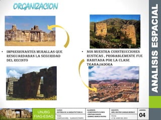 ANALISISESPACIAL
UNJBG
FIAG-ESAQ
CURSO:
HISTORIA DE LA ARQUITECTURA III
ALUMNOS:
-ELMER BENITO FLORES
-CRISTIAN CHAVES
-GABRIEL MARCA RIVERA
DOCENTE:
ARQ. BEATRIZ VARGAS BERNUY
LAMINA:
04TEMA:
COMPLEJO ARQ. HUANUCO PAMPA
FECHA:
17 DE JUNIO DEL 2013
• Nos muestra construcciones
rusticas , probablemente fue
habitada por la clase
trabajadora
• Impresionantes murallas qUE
resguardaban la seguridad
del recinto
 