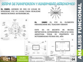 ANALISISFUNCIONAL
UNJBG
FIAG-ESAQ
CURSO:
HISTORIA DE LA ARQUITECTURA III
ALUMNOS:
-ELMER BENITO FLORES
-CRISTIAN CHAVES
-GABRIEL MARCA RIVERA
DOCENTE:
ARQ. BEATRIZ VARGAS BERNUY
LAMINA:
04TEMA:
COMPLEJO ARQ. HUANUCO PAMPA
FECHA:
17 DE JUNIO DEL 2013
El USHNU, además de ser un lugar de
ofrendas, fue un lugar para realizar
observaciones astronómicas.
Este es un recinto de mucha
importancia astronómica ,por lo q cada
abertura tenia su propósito en
determinadas fechas del año
el ushnu el fue el elemento
organizador del trazado urbano
 