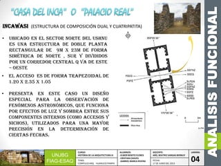 ANALISISFUNCIONAL
UNJBG
FIAG-ESAQ
CURSO:
HISTORIA DE LA ARQUITECTURA III
ALUMNOS:
-ELMER BENITO FLORES
-CRISTIAN CHAVES
-GABRIEL MARCA RIVERA
DOCENTE:
ARQ. BEATRIZ VARGAS BERNUY
LAMINA:
04TEMA:
COMPLEJO ARQ. HUANUCO PAMPA
FECHA:
17 DE JUNIO DEL 2013
• Ubicado en el sector norte del ushnu
es una estructura de doble planta
rectangular de 9m x 23m de forma
simétrica de norte , sur y divididos
por un corredor central q va de este
– oeste
• El acceso es de forma trapezoidal de
1.20 x 2.35 x 1.05
• presenta en este caso un diseño
especial para la observación de
fenómenos astronómicos, que funciona
por efectos de luz y sombra entre sus
componentes internos (como accesos y
nichos), utilizados para una mayor
precisión en la determinación de
ciertas fechas.
INCAWASI (ESTRUCTURA DE COMPOSICIÓN DUAL Y CUATRIPATITA)
 