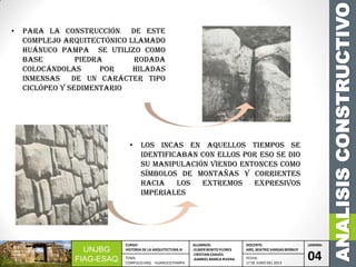 ANALISISCONSTRUCTIVO
UNJBG
FIAG-ESAQ
CURSO:
HISTORIA DE LA ARQUITECTURA III
ALUMNOS:
-ELMER BENITO FLORES
-CRISTIAN CHAVES
-GABRIEL MARCA RIVERA
DOCENTE:
ARQ. BEATRIZ VARGAS BERNUY
LAMINA:
04TEMA:
COMPLEJO ARQ. HUANUCO PAMPA
FECHA:
17 DE JUNIO DEL 2013
• Para la construcción de este
complejo arquitectónico llamado
Huánuco pampa se utilizo como
base piedra rodada
colocándolas por hiladas
inmensas de un carácter tipo
ciclópeo y sedimentario
• Los incas en aquellos tiempos se
identificaban con ellos por eso se dio
su manipulación viendo entonces como
símbolos de montañas y corrientes
hacia los extremos expresivos
imperiales
 