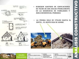 ANALISISCONSTRUCTIVO
UNJBG
FIAG-ESAQ
CURSO:
HISTORIA DE LA ARQUITECTURA III
ALUMNOS:
-ELMER BENITO FLORES
-CRISTIAN CHAVES
-GABRIEL MARCA RIVERA
DOCENTE:
ARQ. BEATRIZ VARGAS BERNUY
LAMINA:
04TEMA:
COMPLEJO ARQ. HUANUCO PAMPA
FECHA:
17 DE JUNIO DEL 2013
• Hubieron rastros de edificaciones
de techo de dos aguas posiblemente
en la residencia de familiares y
área residencial primaria
• La piedra solo se utilizo hasta el
dintel , el resto era de adobe
 