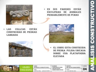 ANALISISCONSTRUCTIVO
UNJBG
FIAG-ESAQ
CURSO:
HISTORIA DE LA ARQUITECTURA III
ALUMNOS:
-ELMER BENITO FLORES
-CRISTIAN CHAVES
-GABRIEL MARCA RIVERA
DOCENTE:
ARQ. BEATRIZ VARGAS BERNUY
LAMINA:
04TEMA:
COMPLEJO ARQ. HUANUCO PAMPA
FECHA:
17 DE JUNIO DEL 2013
• En sus paredes están
esculpidas de animales
probablemente de pumas
• Las collcas están
construidas de piedras
labrada
• El USHNU esta construida
de piedra pulida ubicada
sobre una plataforma
elevada
 