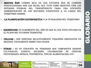 GLOSARIO
UNJBG
FIAG-ESAQ
CURSO:
HISTORIA DE LA ARQUITECTURA III
ALUMNOS:
-ELMER BENITO FLORES
-CRISTIAN CHAVES
-GABRIEL MARCA RIVERA
DOCENTE:
ARQ. BEATRIZ VARGAS BERNUY
LAMINA:
04TEMA:
COMPLEJO ARQ. HUANUCO PAMPA
FECHA:
17 DE JUNIO DEL 2013
• ETNIAS : Es un conjunto de personas que comparten rasgos
culturales, lengua, religión, celebración de ciertas
festividades, música, vestimenta, tipo de alimentación, etc.
• QHAPAQ ÑAN: Camino Inca es una extensa red de caminos
perfeccionada por los incas, que tuvo como objetivo unir los
diversos pueblos del TawantinsuyO para una eficiente
administración de los recursos existentes a lo largo del
territorio andino.
• LA PLANIFICACIÓN CUATRIPARTITA o la tetralidad del territorio
• EQUINOCCIOS: Es elmomento del año en que el Sol está situado en
el plano del ecuador terrestre
• COLLCAS : Son edificios relativamente pequeños dispuestos en
hileras, usualmente sobre una colina.
 