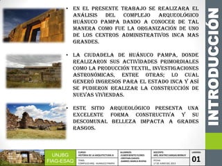 INTRODUCCIÓN
UNJBG
FIAG-ESAQ
CURSO:
HISTORIA DE LA ARQUITECTURA III
ALUMNOS:
-ELMER BENITO FLORES
-CRISTIAN CHAVES
-GABRIEL MARCA RIVERA
DOCENTE:
ARQ. BEATRIZ VARGAS BERNUY
LAMINA:
01TEMA:
COMPLEJO ARQ. HUANUCO PAMPA
FECHA:
17 DE JUNIO DEL 2013
• EN EL PRESENTE TRABAJO SE REALIZARA EL
ANÁLISIS Del complejo arqueológico
HUÁNUCO PAMPA DANDO A CONOCER DE TAL
MANERA COMO FUE LA organización de uno
de los centros administrativos inca mas
grandes.
• LA CIUDADELA DE HUÁNUCO PAMPA, DONDE
REALIZARON SUS ACTIVIDADES PRIMORDIALES
COMO LA PRODUCCIÓN TEXTIL, investigaciones
astronómicas, entre otras; LO CUAL
Generó Ingresos PARA EL ESTADO inca Y ASÍ
se Pudieron realizar la CONSTRUCCIÓN DE
NUEVAS VIVIENDAS.
• ESTE SITIO ARQUEOLÓGICO PRESENTA UNA
EXCELENTE FORMA CONSTRUCTIVA Y su
DESCOMUNAL BELLEZA impacta a grades
rasgos.
 