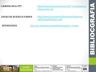 BIBLIOCGRAFIA
UNJBG
FIAG-ESAQ
CURSO:
HISTORIA DE LA ARQUITECTURA III
ALUMNOS:
-ELMER BENITO FLORES
-CRISTIAN CHAVES
-GABRIEL MARCA RIVERA
DOCENTE:
ARQ. BEATRIZ VARGAS BERNUY
LAMINA:
04TEMA:
COMPLEJO ARQ. HUANUCO PAMPA
FECHA:
17 DE JUNIO DEL 2013
http://www.tiwanakuarcheo.net/7_flash/qapaqna
n/qapaqnan.swf
CAMINOS INCA PPT
http://www.inei.gob.pe/biblioineipub/bancop
ub/Est/Lib0381/Libro.pdf
Zonas de Huánuco Pampa
http://es.wikipedia.org/wiki/Arquitectura_incaicadefiniciones
 