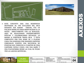 AXEXOS
UNJBG
FIAG-ESAQ
CURSO:
HISTORIA DE LA ARQUITECTURA III
ALUMNOS:
-ELMER BENITO FLORES
-CRISTIAN CHAVES
-GABRIEL MARCA RIVERA
DOCENTE:
ARQ. BEATRIZ VARGAS BERNUY
LAMINA:
04TEMA:
COMPLEJO ARQ. HUANUCO PAMPA
FECHA:
17 DE JUNIO DEL 2013
 Este conjunto era una residencia
destinada al uso exclusivo del inca
durante sus raras visitas, fue un
palacio donde se daba hospitalidad a la
gente directamente con la realeza.
Aquí se realizaban periódicamente
fiestas y celebraciones rituales, lo
mando a construir Thopa inca y esta
compuesto por una serie de 3 plazas
cada una rodeada por grandes edificios
comunales existen una secuencia de
puertas que conducen a cuartos de fina
cantería estilo cusco, con una baño y
una plataforma desde la cual se puede
ver la laguna artificial.
 