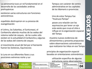 AXEXOS
UNJBG
FIAG-ESAQ
CURSO:
HISTORIA DE LA ARQUITECTURA III
ALUMNOS:
-ELMER BENITO FLORES
-CRISTIAN CHAVES
-GABRIEL MARCA RIVERA
DOCENTE:
ARQ. BEATRIZ VARGAS BERNUY
LAMINA:
04TEMA:
COMPLEJO ARQ. HUANUCO PAMPA
FECHA:
17 DE JUNIO DEL 2013
La astronomía tuvo un rol fundamental en el
desarrollo de las sociedades andinas
prehispánicas
existieron varias estructuras con funciones
astronómicas
españoles destruyeron en su proceso de
evangelización
el Ushnu, las Sukankas, el Sunturwasi, el
Corikancha además muchas de las wakas del
sistema radial de ceques, de las cuales sólo
existen en la actualidad el Corikancha y algunas
de las wakas del sistema de ceques
el movimiento anual del Sol por el horizonte
fueron los Solsticios, Equinoccios
la Luna en sus diferentes fases y sus
posiciones extremas norte y sur
Tampus con carácter de centro
administrativo en las capitales
de los Wamanis o provincias
Uno de estos Tampus fue
"Huánuco Pampa"
posee una relación con los
equinoccios por tener un eje
este-oeste que cruza el sitio e
influye en la organización espacial
del Tampu
muestra nuevas evidencias de
alineamientos y presenta propuestas
sobre observaciones astronómicas
que realizaron los Inkas en ese Tampu
principios de organización espacial
basadas en orientaciones astronómicas
utilización especifica de algunas
estructuras como observatorios.
 