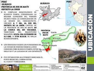 UBICACIÓN
 EL COMPLEJO ARQUEOLÓGICO DE
HUÁNUCO PAMPA, CONSIDERADO LA
MÁXIMA EXPRESIÓN DEL PODERÍO
INCAICO PARA LA CONSOLIDACIÓN DE
LA REGIÓN DEL CHINCHAYSUYO.
Ubicado a 7 km., al sur del
distrito de la UNIÓN, CAPITAL DE
LA PROVINCIA DE DOS DE MAYO, EN
LA CUENCA DEL RÍO VIZCARRA,
TRIBUTARIO DEL MAJESTUOSO
MARAÑÓN; ocupa una extensión DE
2.5 km2, A 3736 M.S.N.M, SE HALLA
HUANUCOPAMPA.
-PERÚ
- HUÁNUCO
-PROVINCIA DE DOS DE MAYO
-DISTRITO LA UNION ANCASH
ANCASH
HUÁNUCO
Provincia
Dos de
mayo
 Los Wanukos fueron los fundadores de
la ciudad de Wanuko-Marca luego
conocido como Huánuco Pampa entre el
siglo XII y la llegada de los españoles.
UNJBG
FIAG-ESAQ
CURSO:
HISTORIA DE LA ARQUITECTURA III
ALUMNOS:
-ELMER BENITO FLORES
-CRISTIAN CHAVES
-GABRIEL MARCA RIVERA
DOCENTE:
ARQ. BEATRIZ VARGAS BERNUY
LAMINA:
02TEMA:
COMPLEJO ARQ. HUANUCO PAMPA
FECHA:
17 DE JUNIO DEL 2013
PERÚ
 Fue establecido allí porque marcaba el
punto medio del camino entre
el Cuzco y Tomebamba
 