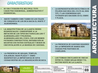 ARQUITECTURA
UNJBG
FIAG-ESAQ
CURSO:
HISTORIA DE LA ARQUITECTURA III
ALUMNOS:
-ELMER BENITO FLORES
-CRISTIAN CHAVES
-GABRIEL MARCA RIVERA
DOCENTE:
ARQ. BEATRIZ VARGAS BERNUY
LAMINA:
03TEMA:
COMPLEJO ARQ. HUANUCO PAMPA
FECHA:
17 DE JUNIO DEL 2013
• Su uso y función fue múltiple: tuvo
carácter ceremonial, administrativo y
residencial.
• Sirvió también como tambo en los viajes
de conquista de los Inca hacia el norte y
alrededores.
• La arquitectura de la llaqta (SEDES
RESIDENCIALES) corresponde a la
imitación de los tipos rectangular liso y
almohadillado y poligonal
almohadillado del CUSCO, Con los mismos
patrones constructivos, distribución de
recintos con patios centrales y muros de
circunvalación a la manera de canchas.
• La presencia de qolqas, templos,
kalankas, gran plaza y Ushnu
manifiestan la importancia de esta
ciudad dentro de la organización incaica.
• La representación escultórica de
felinos dan idea del culto al dios
Titi, y las ceremonias que
tuvieron que hacerse en el Ushnu
y plaza.
• La presencia de kanchas grandes
da la impresión de haber sido
usadas por pastores de
camélidos.
• Las tumbas circulares se ubican
entre el cerro Qolqa Moqo y el
sector oeste de la llaqta.
 